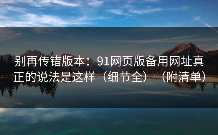 别再传错版本：91网页版备用网址真正的说法是这样（细节全）（附清单）