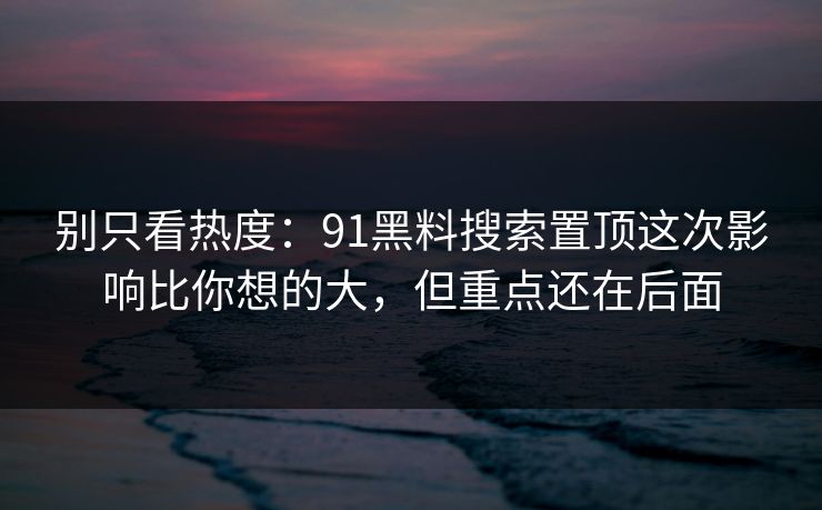 别只看热度：91黑料搜索置顶这次影响比你想的大，但重点还在后面
