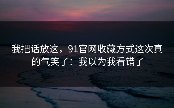 我把话放这，91官网收藏方式这次真的气笑了：我以为我看错了