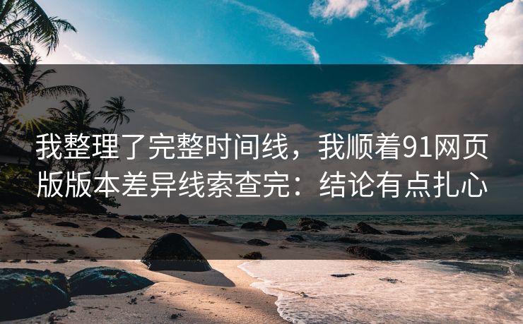 我整理了完整时间线，我顺着91网页版版本差异线索查完：结论有点扎心