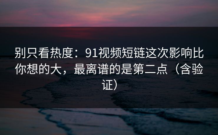 别只看热度：91视频短链这次影响比你想的大，最离谱的是第二点（含验证）