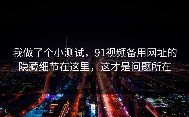 我做了个小测试，91视频备用网址的隐藏细节在这里，这才是问题所在