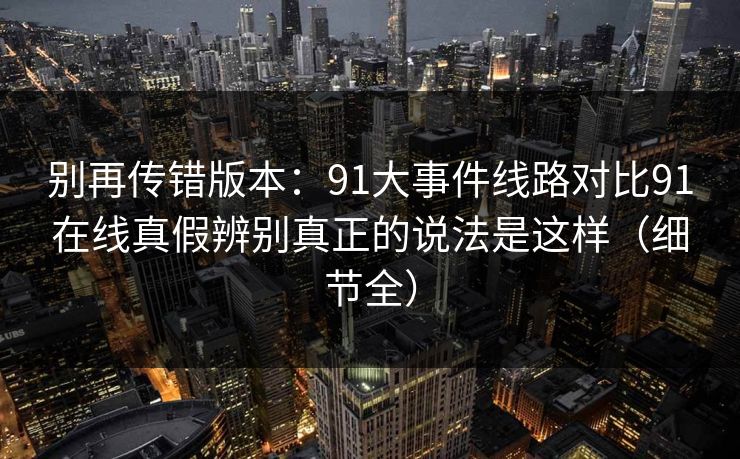 别再传错版本：91大事件线路对比91在线真假辨别真正的说法是这样（细节全）
