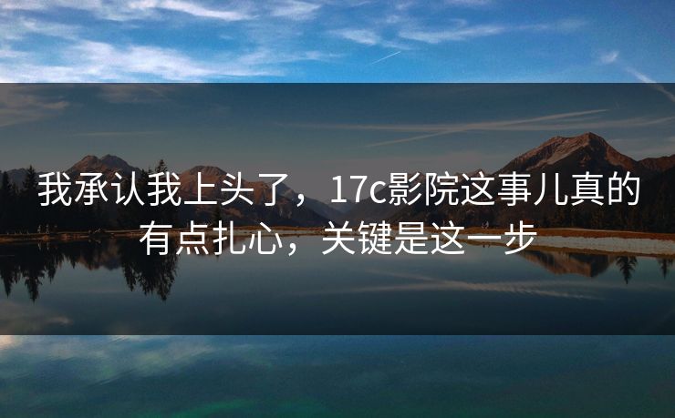 我承认我上头了,17c影院这事儿真的有点扎心,关键是这一步 我承认我上头了,17c影院这事儿真的有点扎心,关键是这一步