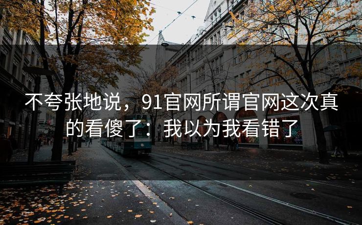 不夸张地说,91官网所谓官网这次真的看傻了:我以为我看错了 不夸张地说,91官网所谓官网这次真的看傻了:我以为我看错了
