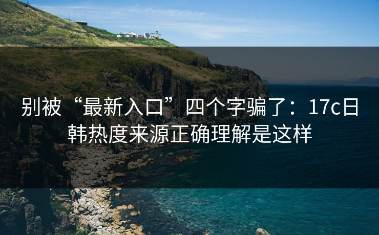 别被“最新入口”四个字骗了：17c日韩热度来源正确理解是这样