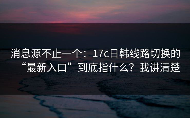 消息源不止一个：17c日韩线路切换的“最新入口”到底指什么？我讲清楚