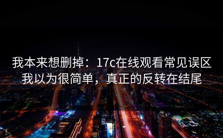 我本来想删掉：17c在线观看常见误区我以为很简单，真正的反转在结尾