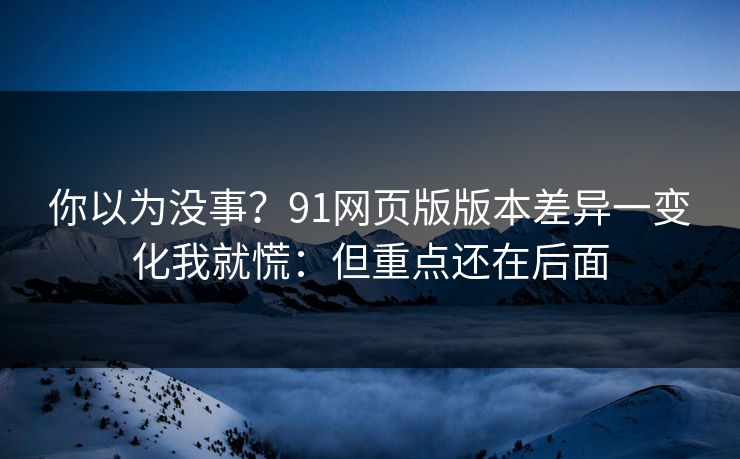 你以为没事？91网页版版本差异一变化我就慌：但重点还在后面