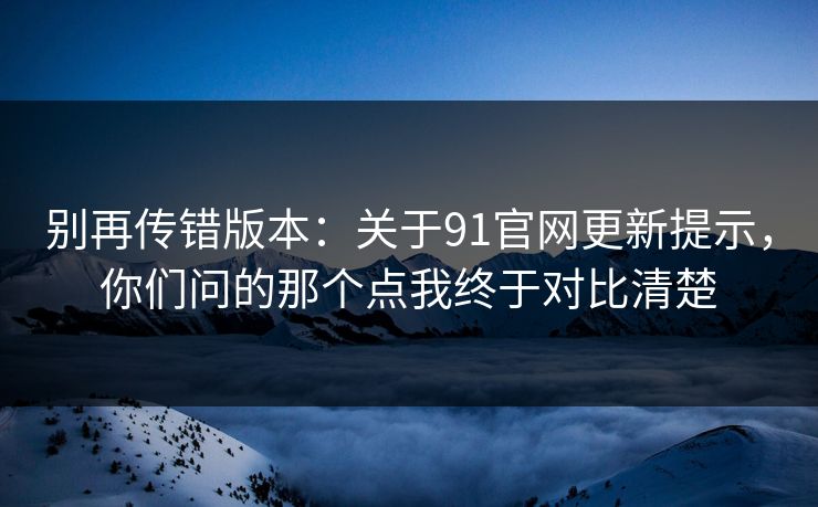 别再传错版本：关于91官网更新提示，你们问的那个点我终于对比清楚