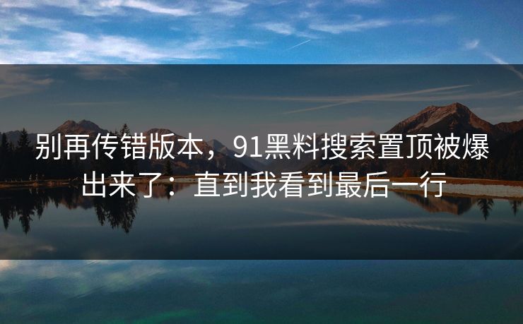 别再传错版本，91黑料搜索置顶被爆出来了：直到我看到最后一行