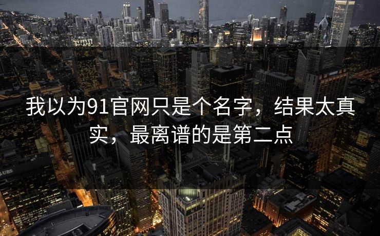 我以为91官网只是个名字，结果太真实，最离谱的是第二点
