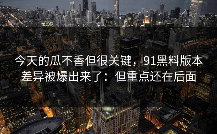 今天的瓜不香但很关键，91黑料版本差异被爆出来了：但重点还在后面