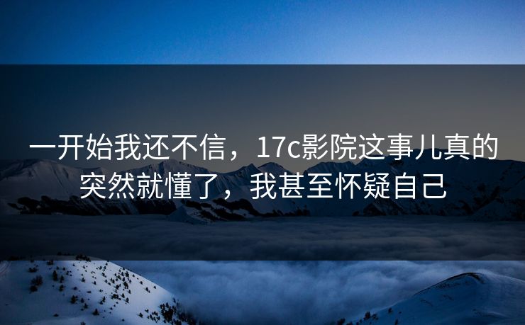 一开始我还不信，17c影院这事儿真的突然就懂了，我甚至怀疑自己
