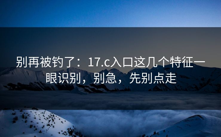 别再被钓了：17.c入口这几个特征一眼识别，别急，先别点走