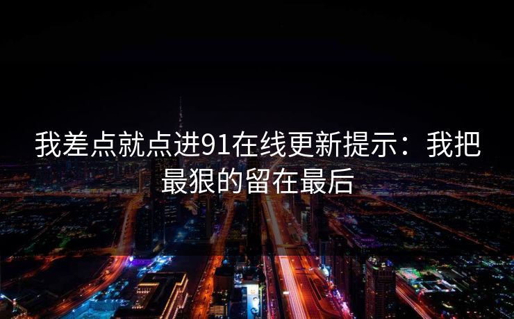 我差点就点进91在线更新提示：我把最狠的留在最后
