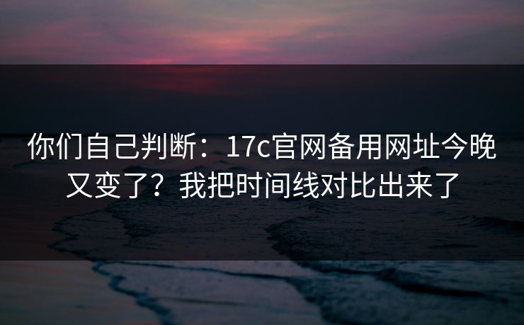 你们自己判断：17c官网备用网址今晚又变了？我把时间线对比出来了