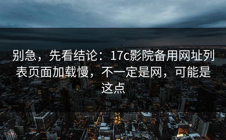 别急，先看结论：17c影院备用网址列表页面加载慢，不一定是网，可能是这点
