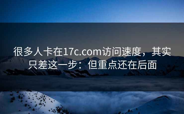 很多人卡在17c.com访问速度，其实只差这一步：但重点还在后面