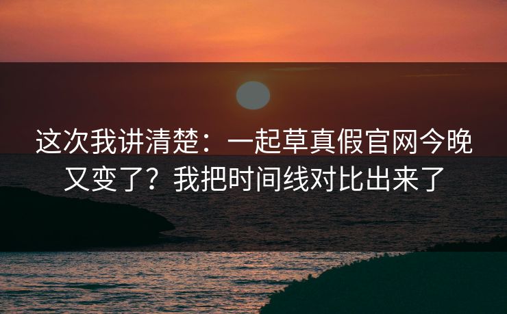 这次我讲清楚：一起草真假官网今晚又变了？我把时间线对比出来了