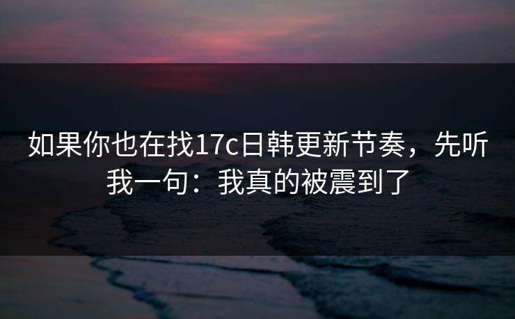 如果你也在找17c日韩更新节奏，先听我一句：我真的被震到了