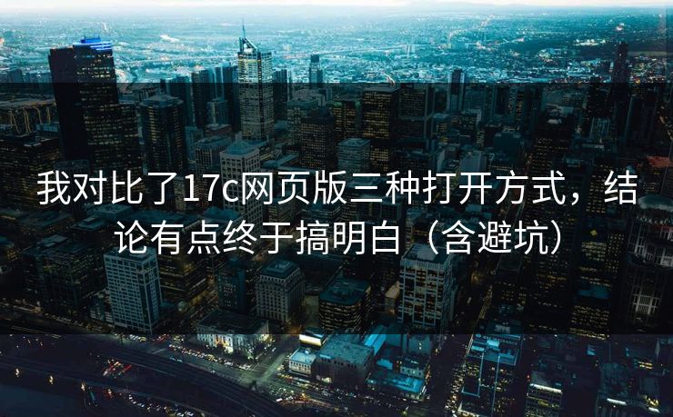 我对比了17c网页版三种打开方式，结论有点终于搞明白（含避坑）