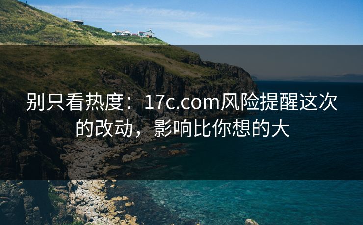 别只看热度：17c.com风险提醒这次的改动，影响比你想的大