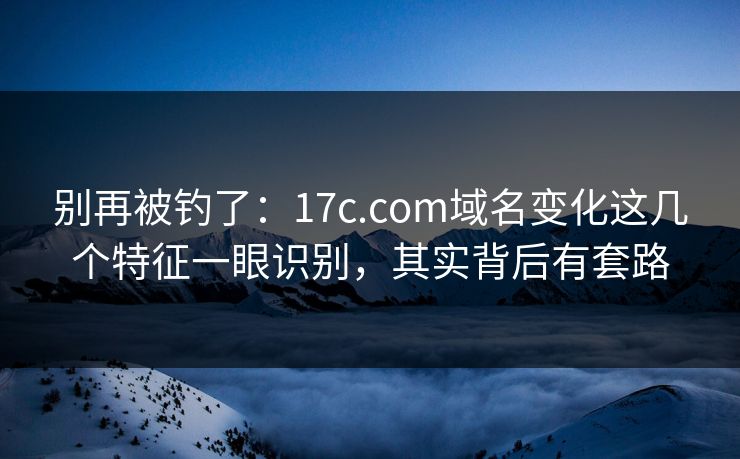 别再被钓了：17c.com域名变化这几个特征一眼识别，其实背后有套路