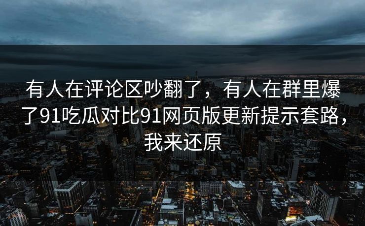 有人在评论区吵翻了，有人在群里爆了91吃瓜对比91网页版更新提示套路，我来还原