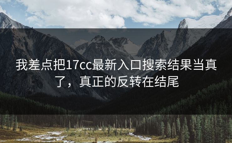 我差点把17cc最新入口搜索结果当真了，真正的反转在结尾