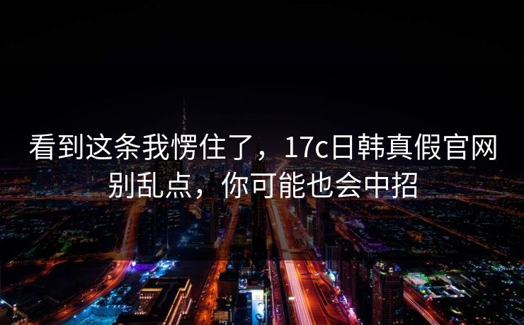 看到这条我愣住了，17c日韩真假官网别乱点，你可能也会中招