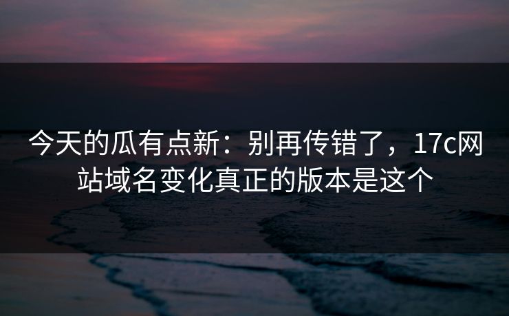 今天的瓜有点新：别再传错了，17c网站域名变化真正的版本是这个