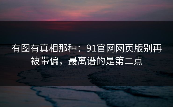 有图有真相那种:91官网网页版别再被带偏,最离谱的是第二点 有图有真相那种:91官网网页版别再被带偏,最离谱的是第二点