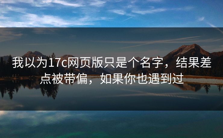 我以为17c网页版只是个名字，结果差点被带偏，如果你也遇到过