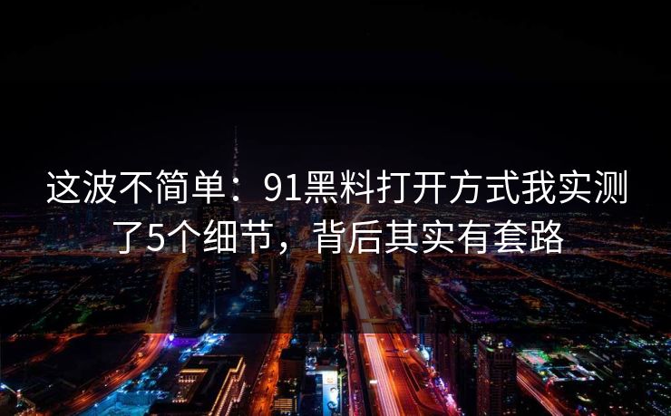 这波不简单：91黑料打开方式我实测了5个细节，背后其实有套路