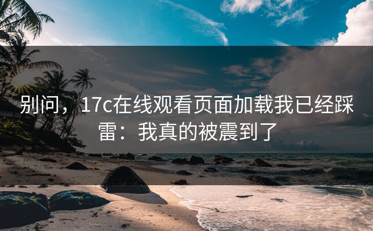 别问,17c在线观看页面加载我已经踩雷:我真的被震到了 别问,17c在线观看页面加载我已经踩雷:我真的被震到了
