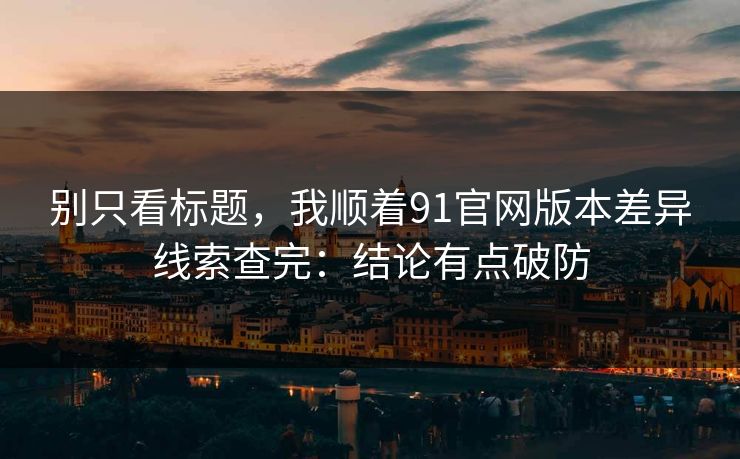 别只看标题，我顺着91官网版本差异线索查完：结论有点破防