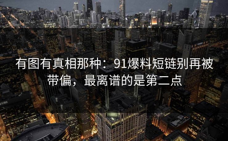 有图有真相那种：91爆料短链别再被带偏，最离谱的是第二点