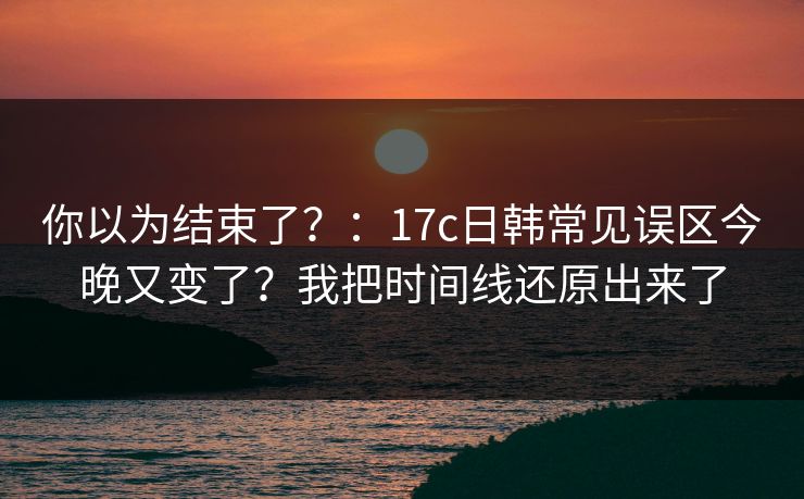 你以为结束了？：17c日韩常见误区今晚又变了？我把时间线还原出来了