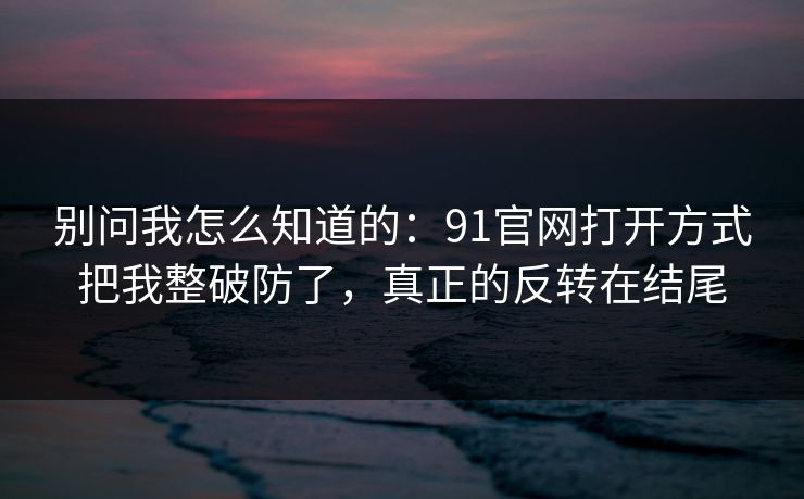别问我怎么知道的：91官网打开方式把我整破防了，真正的反转在结尾