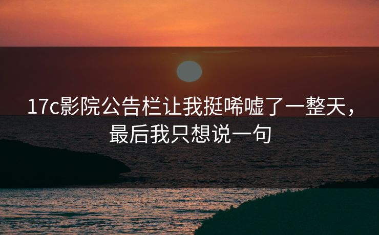 17c影院公告栏让我挺唏嘘了一整天,最后我只想说一句 17c影院公告栏让我挺唏嘘了一整天,最后我只想说一句
