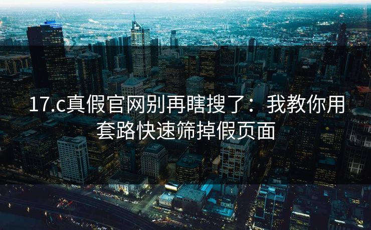 17.c真假官网别再瞎搜了：我教你用套路快速筛掉假页面