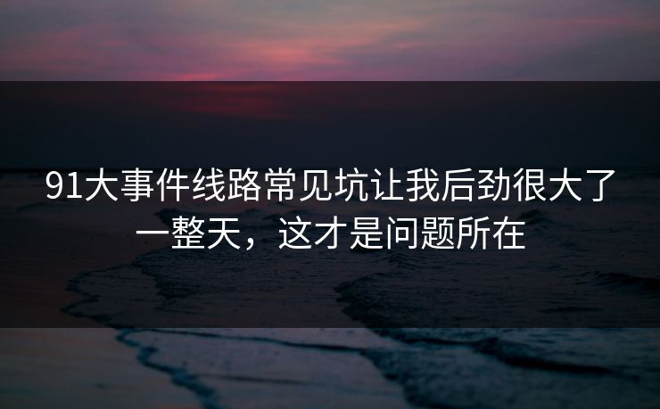 91大事件线路常见坑让我后劲很大了一整天，这才是问题所在