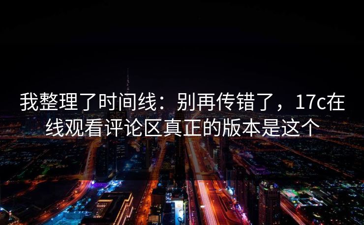 我整理了时间线：别再传错了，17c在线观看评论区真正的版本是这个