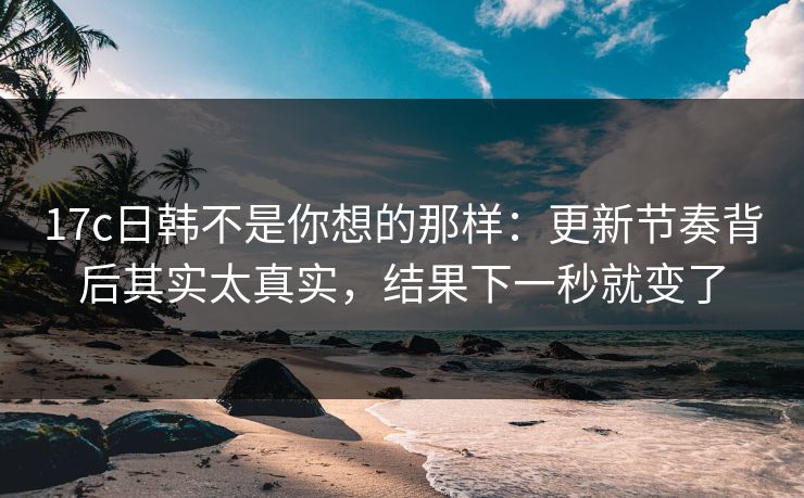 17c日韩不是你想的那样：更新节奏背后其实太真实，结果下一秒就变了