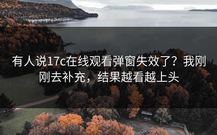 有人说17c在线观看弹窗失效了?我刚刚去补充,结果越看越上头 有人说17c在线观看弹窗失效了?我刚刚去补充,结果越看越上头