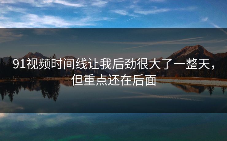 91视频时间线让我后劲很大了一整天，但重点还在后面