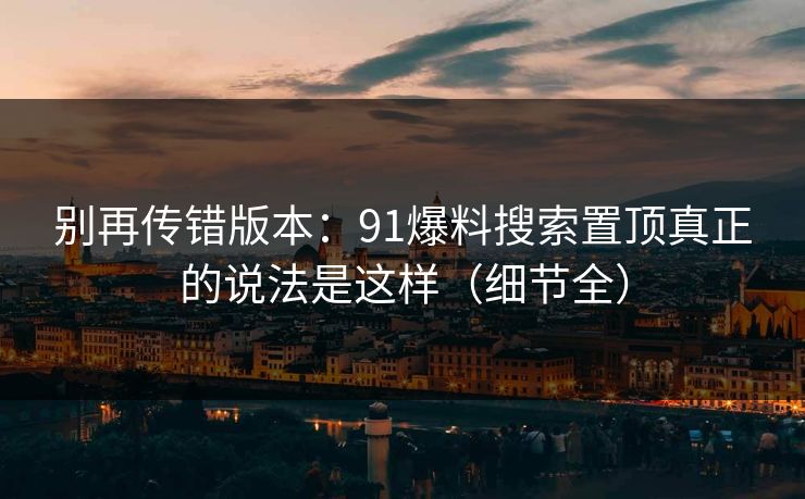 别再传错版本:91爆料搜索置顶真正的说法是这样(细节全) 别再传错版本:91爆料搜索置顶真正的说法是这样(细节全)