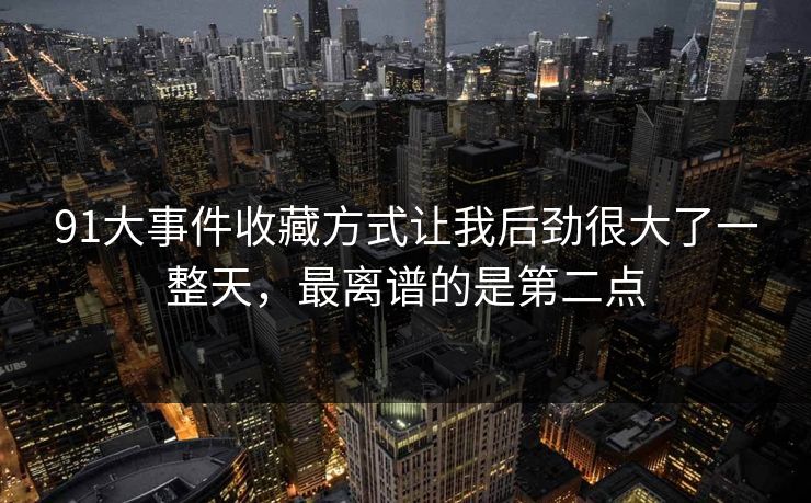 91大事件收藏方式让我后劲很大了一整天，最离谱的是第二点
