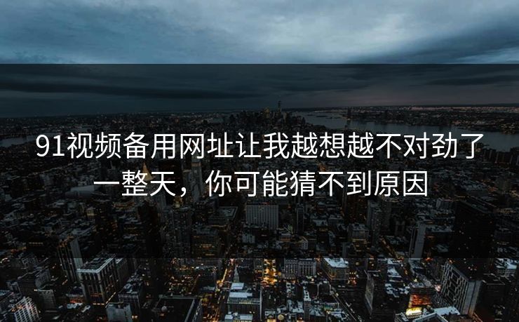 91视频备用网址让我越想越不对劲了一整天,你可能猜不到原因 91视频备用网址让我越想越不对劲了一整天,你可能猜不到原因